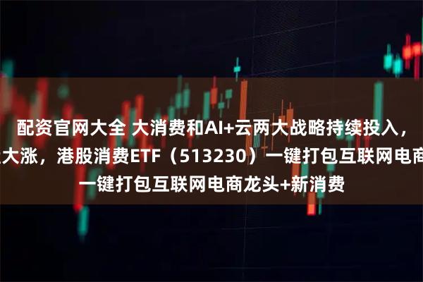 配资官网大全 大消费和AI+云两大战略持续投入，阿里巴巴早盘大涨，港股消费ETF（513230）一键打包互联网电商龙头+新消费