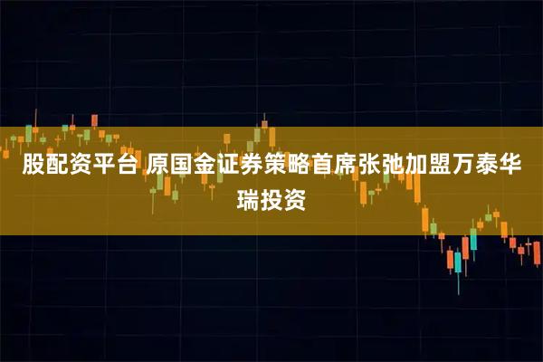 股配资平台 原国金证券策略首席张弛加盟万泰华瑞投资