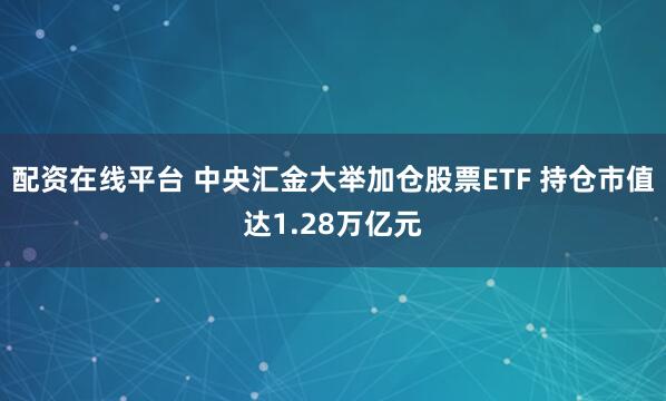 配资在线平台 中央汇金大举加仓股票ETF 持仓市值达1.28万亿元