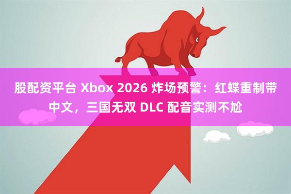股配资平台 Xbox 2026 炸场预警：红蝶重制带中文，三国无双 DLC 配音实测不尬