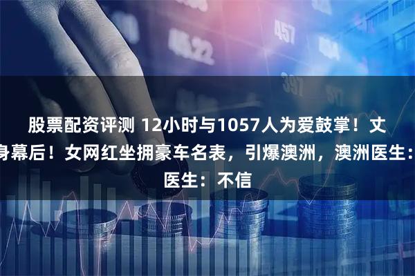 股票配资评测 12小时与1057人为爱鼓掌！丈夫隐身幕后！女网红坐拥豪车名表，引爆澳洲，澳洲医生：不信