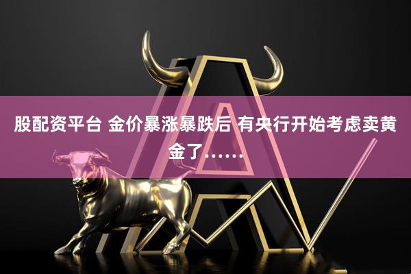 股配资平台 金价暴涨暴跌后 有央行开始考虑卖黄金了……