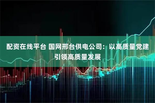 配资在线平台 国网邢台供电公司：以高质量党建引领高质量发展