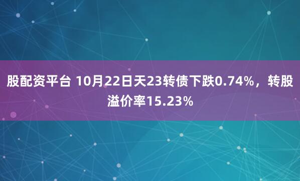 股配资平台 10月22日天23转债下跌0.74%，转股溢价率15.23%