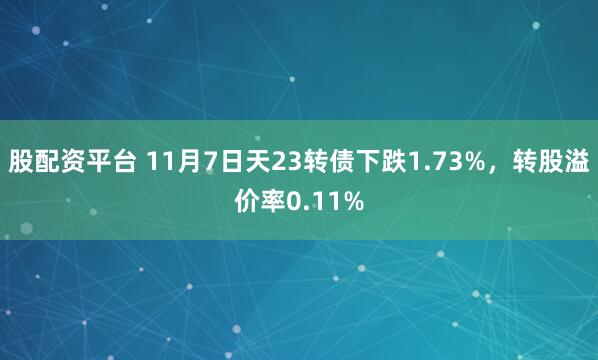 股配资平台 11月7日天23转债下跌1.73%，转股溢价率0.11%
