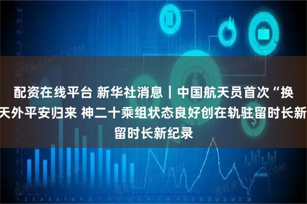 配资在线平台 新华社消息｜中国航天员首次“换乘”天外平安归来 神二十乘组状态良好创在轨驻留时长新纪录