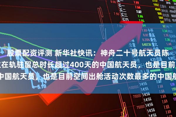 股票配资评测 新华社快讯：神舟二十号航天员陈冬安全出舱。他是首位在轨驻留总时长超过400天的中国航天员，也是目前空间出舱活动次数最多的中国航天员