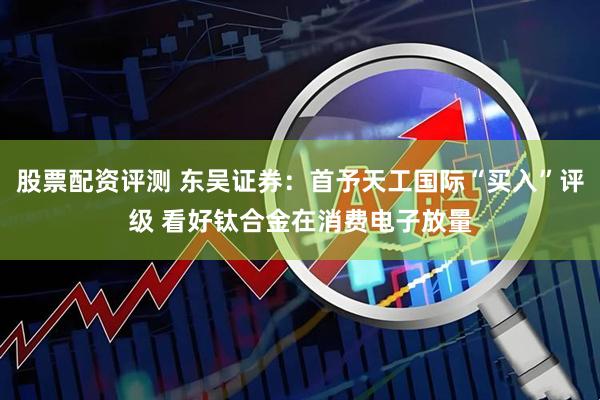股票配资评测 东吴证券：首予天工国际“买入”评级 看好钛合金在消费电子放量