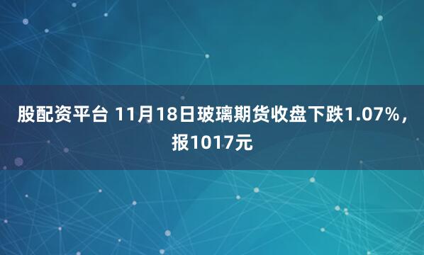 股配资平台 11月18日玻璃期货收盘下跌1.07%，报1017元