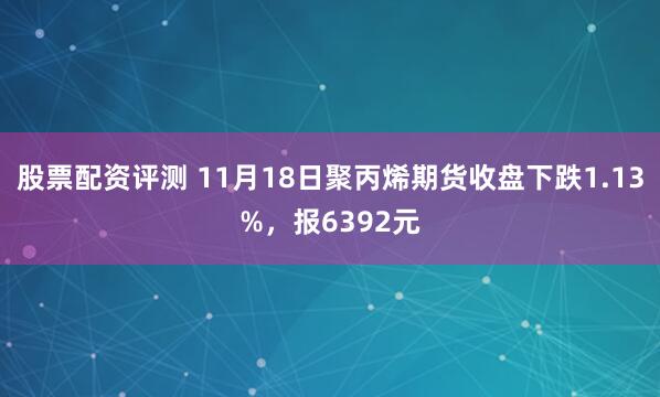 股票配资评测 11月18日聚丙烯期货收盘下跌1.13%，报6392元