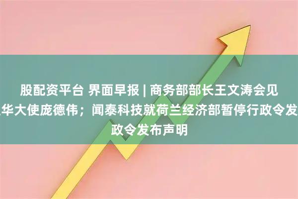 股配资平台 界面早报 | 商务部部长王文涛会见美国驻华大使庞德伟；闻泰科技就荷兰经济部暂停行政令发布声明
