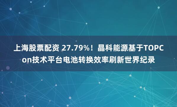 上海股票配资 27.79%！晶科能源基于TOPCon技术平台电池转换效率刷新世界纪录