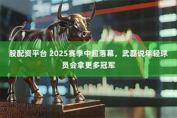 股配资平台 2025赛季中超落幕，武磊说年轻球员会拿更多冠军