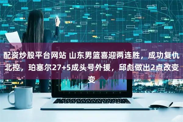 配资炒股平台网站 山东男篮喜迎两连胜，成功复仇北控，珀塞尔27+5成头号外援，邱彪做出2点改变