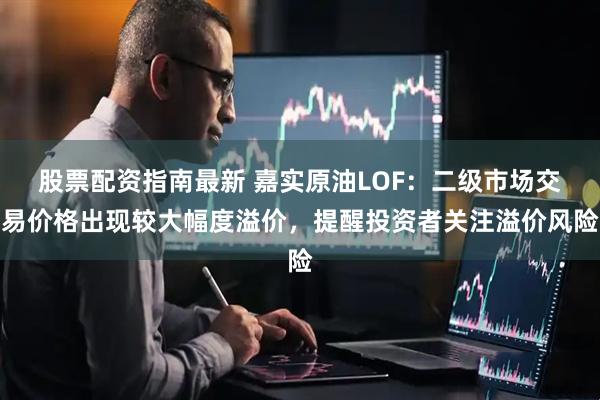 股票配资指南最新 嘉实原油LOF：二级市场交易价格出现较大幅度溢价，提醒投资者关注溢价风险