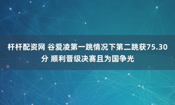 杆杆配资网 谷爱凌第一跳情况下第二跳获75.30分 顺利晋级决赛且为国争光