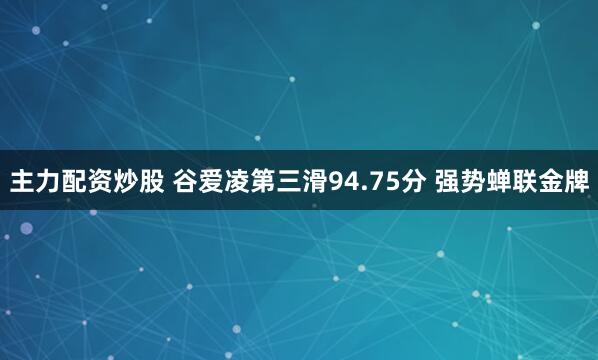 主力配资炒股 谷爱凌第三滑94.75分 强势蝉联金牌