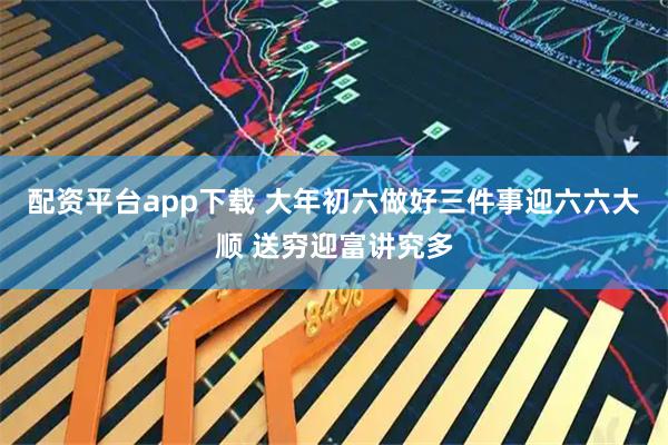 配资平台app下载 大年初六做好三件事迎六六大顺 送穷迎富讲究多