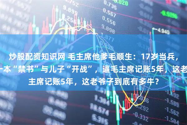 炒股配资知识网 毛主席他爹毛顺生：17岁当兵，靠算盘发家，因一本“禁书”与儿子“开战”，逼毛主席记账5年，这老爷子到底有多牛？