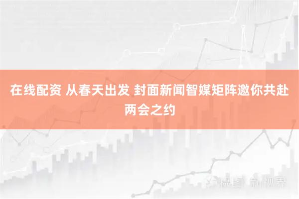 在线配资 从春天出发 封面新闻智媒矩阵邀你共赴两会之约