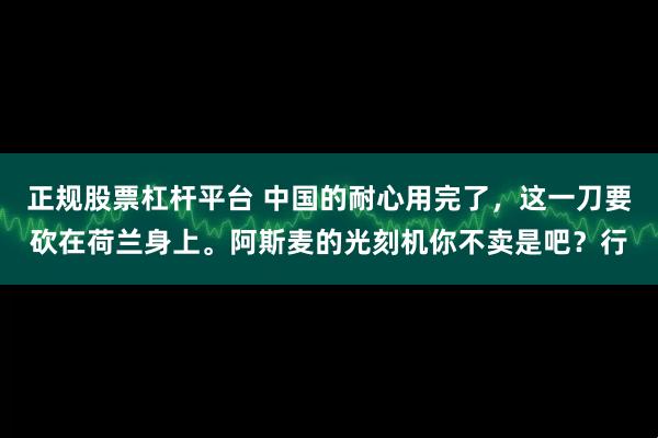 正规股票杠杆平台 中国的耐心用完了，这一刀要砍在荷兰身上。阿斯麦的光刻机你不卖是吧？行