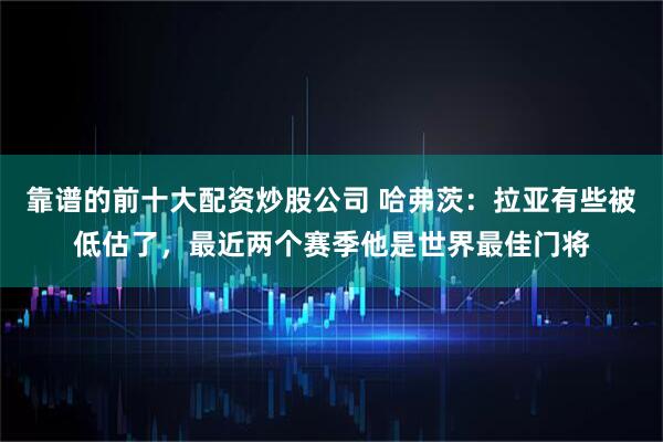 靠谱的前十大配资炒股公司 哈弗茨：拉亚有些被低估了，最近两个赛季他是世界最佳门将