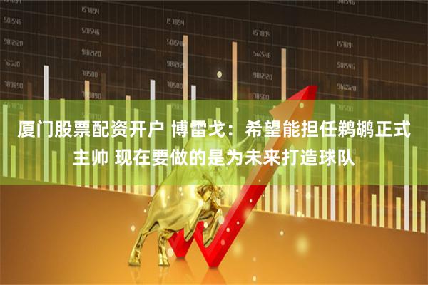 厦门股票配资开户 博雷戈：希望能担任鹈鹕正式主帅 现在要做的是为未来打造球队