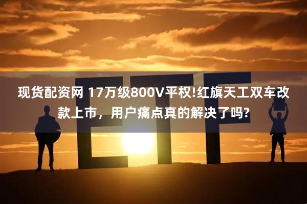 现货配资网 17万级800V平权!红旗天工双车改款上市，用户痛点真的解决了吗?