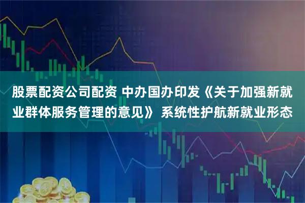 股票配资公司配资 中办国办印发《关于加强新就业群体服务管理的意见》 系统性护航新就业形态
