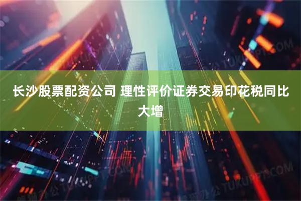 长沙股票配资公司 理性评价证券交易印花税同比大增
