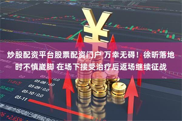 炒股配资平台股票配资门户 万幸无碍！徐昕落地时不慎崴脚 在场下接受治疗后返场继续征战