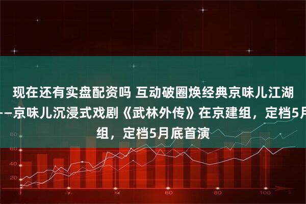 现在还有实盘配资吗 互动破圈焕经典京味儿江湖再出发——京味儿沉浸式戏剧《武林外传》在京建组，定档5月底首演