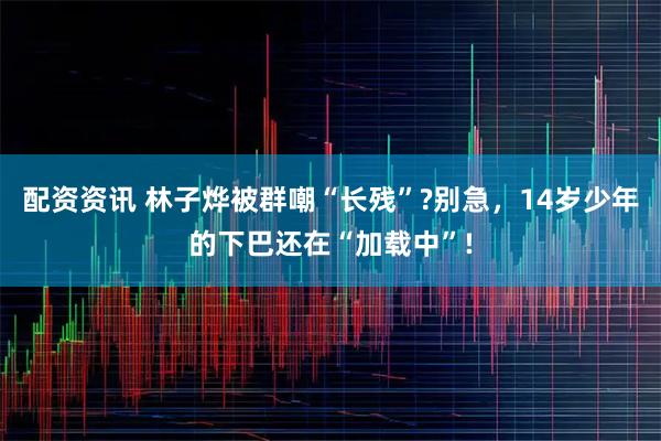 配资资讯 林子烨被群嘲“长残”?别急，14岁少年的下巴还在“加载中”!